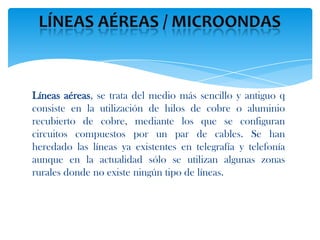 Líneas aéreas, se trata del medio más sencillo y antiguo q
consiste en la utilización de hilos de cobre o aluminio
recubierto de cobre, mediante los que se configuran
circuitos compuestos por un par de cables. Se han
heredado las líneas ya existentes en telegrafía y telefonía
aunque en la actualidad sólo se utilizan algunas zonas
rurales donde no existe ningún tipo de líneas.
 