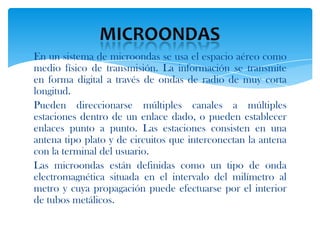 En un sistema de microondas se usa el espacio aéreo como
medio físico de transmisión. La información se transmite
en forma digital a través de ondas de radio de muy corta
longitud.
Pueden direccionarse múltiples canales a múltiples
estaciones dentro de un enlace dado, o pueden establecer
enlaces punto a punto. Las estaciones consisten en una
antena tipo plato y de circuitos que interconectan la antena
con la terminal del usuario.
Las microondas están definidas como un tipo de onda
electromagnética situada en el intervalo del milímetro al
metro y cuya propagación puede efectuarse por el interior
de tubos metálicos.
 