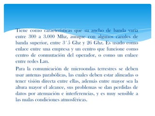 Tiene como características que su ancho de banda varia
entre 300 a 3.000 Mhz, aunque con algunos canales de
banda superior, entre 3´5 Ghz y 26 Ghz. Es usado como
enlace entre una empresa y un centro que funcione como
centro de conmutación del operador, o como un enlace
entre redes Lan.
Para la comunicación de microondas terrestres se deben
usar antenas parabólicas, las cuales deben estar alineadas o
tener visión directa entre ellas, además entre mayor sea la
altura mayor el alcance, sus problemas se dan perdidas de
datos por atenuación e interferencias, y es muy sensible a
las malas condiciones atmosféricas.
 