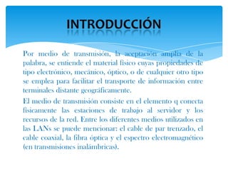 Por medio de transmisión, la aceptación amplia de la
palabra, se entiende el material físico cuyas propiedades de
tipo electrónico, mecánico, óptico, o de cualquier otro tipo
se emplea para facilitar el transporte de información entre
terminales distante geográficamente.
El medio de transmisión consiste en el elemento q conecta
físicamente las estaciones de trabajo al servidor y los
recursos de la red. Entre los diferentes medios utilizados en
las LANs se puede mencionar: el cable de par trenzado, el
cable coaxial, la fibra óptica y el espectro electromagnético
(en transmisiones inalámbricas).
 
