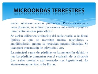 Suelen utilizarse antenas parabólicas. Para conexionas a
larga distancia, se utilizan conexiones intermedias punto a
punto entre antenas parabólicas.
Se suelen utilizar en sustitución del cable coaxial o las fibras
ópticas ya que se necesitan menos repetidores y
amplificadores, aunque se necesitan antenas alineadas. Se
usan para transmisión de televisión y voz.
La principal causa de pérdidas es la atenuación debido a
que las pérdidas aumentan con el cuadrado de la distancia
(con cable coaxial y par trenzado son logarítmicas). La
atenuación aumenta con las lluvias.
 