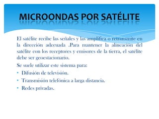 El satélite recibe las señales y las amplifica o retransmite en
la dirección adecuada .Para mantener la alineación del
satélite con los receptores y emisores de la tierra, el satélite
debe ser geoestacionario.
Se suele utilizar este sistema para:
• Difusión de televisión.
• Transmisión telefónica a larga distancia.
• Redes privadas.
 