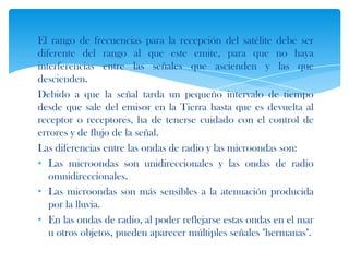 El rango de frecuencias para la recepción del satélite debe ser
diferente del rango al que este emite, para que no haya
interferencias entre las señales que ascienden y las que
descienden.
Debido a que la señal tarda un pequeño intervalo de tiempo
desde que sale del emisor en la Tierra hasta que es devuelta al
receptor o receptores, ha de tenerse cuidado con el control de
errores y de flujo de la señal.
Las diferencias entre las ondas de radio y las microondas son:
• Las microondas son unidireccionales y las ondas de radio
   omnidireccionales.
• Las microondas son más sensibles a la atenuación producida
   por la lluvia.
• En las ondas de radio, al poder reflejarse estas ondas en el mar
   u otros objetos, pueden aparecer múltiples señales "hermanas".
 