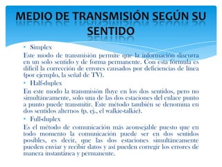 • Simplex
Este modo de transmisión permite que la información discurra
en un solo sentido y de forma permanente. Con esta fórmula es
difícil la corrección de errores causados por deficiencias de línea
(por ejemplo, la señal de TV).
• Half-duplex
En este modo la transmisión fluye en los dos sentidos, pero no
simultáneamente, solo una de las dos estaciones del enlace punto
a punto puede transmitir. Este método también se denomina en
dos sentidos alternos (p. ej., el walkie-talkie).
• Full-duplex
Es el método de comunicación más aconsejable puesto que en
todo momento la comunicación puede ser en dos sentidos
posibles, es decir, que las dos estaciones simultáneamente
pueden enviar y recibir datos y así pueden corregir los errores de
manera instantánea y permanente.
 