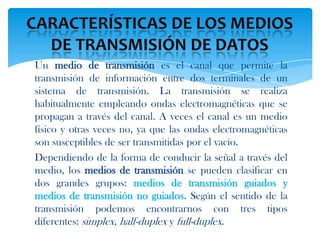 Un medio de transmisión es el canal que permite la
transmisión de información entre dos terminales de un
sistema de transmisión. La transmisión se realiza
habitualmente empleando ondas electromagnéticas que se
propagan a través del canal. A veces el canal es un medio
físico y otras veces no, ya que las ondas electromagnéticas
son susceptibles de ser transmitidas por el vacío.
Dependiendo de la forma de conducir la señal a través del
medio, los medios de transmisión se pueden clasificar en
dos grandes grupos: medios de transmisión guiados y
medios de transmisión no guiados. Según el sentido de la
transmisión podemos encontrarnos con tres tipos
diferentes: simplex, half-duplex y full-duplex.
 