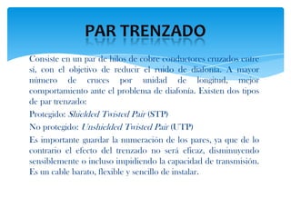 Consiste en un par de hilos de cobre conductores cruzados entre
sí, con el objetivo de reducir el ruido de diafonía. A mayor
número de cruces por unidad de longitud, mejor
comportamiento ante el problema de diafonía. Existen dos tipos
de par trenzado:
Protegido: Shielded Twisted Pair (STP)
No protegido: Unshielded Twisted Pair (UTP)
Es importante guardar la numeración de los pares, ya que de lo
contrario el efecto del trenzado no será eficaz, disminuyendo
sensiblemente o incluso impidiendo la capacidad de transmisión.
Es un cable barato, flexible y sencillo de instalar.
 