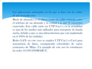 Las aplicaciones principales en las que se hace uso de cables
de par trenzado son:
Bucle de abonado: es el último tramo de cable existente entre
el teléfono de un abonado y la central a la que se encuentra
conectado. Este cable suele ser UTP Cat.3 y en la actualidad
es uno de los medios más utilizados para transporte de banda
ancha, debido a que es una infraestructura que esta implantada
en el 100% de las ciudades.
Redes LAN: en este caso se emplea UTP Cat.5 o Cat.6 para
transmisión de datos, consiguiendo velocidades de varios
centenares de Mbps. Un ejemplo de este uso lo constituyen
las redes 10/100/1000BASE-T.
 