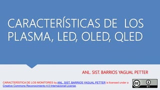 CARACTERÍSTICAS DE LOS
PLASMA, LED, OLED, QLED
ANL. SIST. BARRIOS YAGUAL PETTER
CARACTERÍSTICA DE LOS MONITORES by ANL. SIST. BARRIOS YAGUAL PETTER is licensed under a
Creative Commons Reconocimiento 4.0 Internacional License.
 
