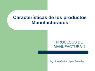 Características de los productos
Manufacturados
PROCESOS DE
MANUFACTURA 1
Ing. José Carlos López Arenales
 