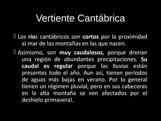 Vertiente Cantábrica
 Los ríos cantábricos son cortos por la proximidad
   al mar de las montañas en las que nacen.
 Asimismo, son muy caudalosos, porque drenan
   una región de abundantes precipitaciones. Su
   caudal es regular porque las lluvias están
   presentes todo el año. Aun así, tienen períodos
   de aguas más bajas en verano. Por lo general
   tienen un régimen pluvial, pero en sus cabeceras
   en la alta montaña se ven afectados por el
   deshielo primaveral.
 