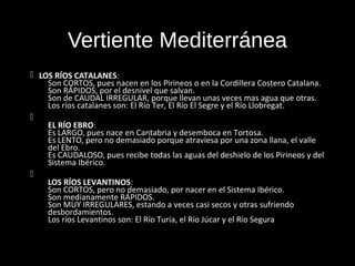 Vertiente Mediterránea
 LOS RÍOS CATALANES:
    Son CORTOS, pues nacen en los Pirineos o en la Cordillera Costero Catalana.
    Son RÁPIDOS, por el desnivel que salvan.
    Son de CAUDAL IRREGULAR, porque llevan unas veces mas agua que otras.
    Los ríos catalanes son: El Río Ter, El Río El Segre y el Río Llobregat.

    EL RÍO EBRO:
    Es LARGO, pues nace en Cantabria y desemboca en Tortosa.
    Es LENTO, pero no demasiado porque atraviesa por una zona llana, el valle
    del Ebro.
    Es CAUDALOSO, pues recibe todas las aguas del deshielo de los Pirineos y del
    Sistema Ibérico.

    LOS RÍOS LEVANTINOS:
    Son CORTOS, pero no demasiado, por nacer en el Sistema Ibérico.
    Son medianamente RÁPIDOS.
    Son MUY IRREGULARES, estando a veces casi secos y otras sufriendo
    desbordamientos.
    Los ríos Levantinos son: El Río Turia, el Río Júcar y el Río Segura
 