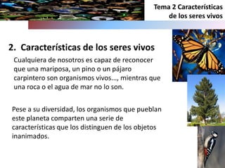 2. Características de los seres vivos
Tema 2 Características
de los seres vivos
Pese a su diversidad, los organismos que pueblan
este planeta comparten una serie de
características que los distinguen de los objetos
inanimados.
Cualquiera de nosotros es capaz de reconocer
que una mariposa, un pino o un pájaro
carpintero son organismos vivos..., mientras que
una roca o el agua de mar no lo son.
 