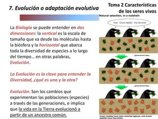 La Biología se puede entender en dos
dimensiones: la vertical es la escala de
tamaño que va desde las moléculas hasta
la biósfera y la horizontal que abarca
toda la diversidad de especies a lo largo
del tiempo… en otras palabras,
Evolución.
La Evolución es la clave para entender la
Diversidad, ¿qué es una y la otra?
Evolución. Son los cambios que
experimentan las poblaciones (especies)
a través de las generaciones, e implica
que la vida en la Tierra evolucionó a
partir de un ancestro común.
7. Evolución o adaptación evolutiva
Tema 2 Características
de los seres vivos
 