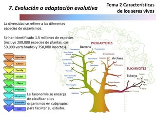 La diversidad se refiere a las diferentes
especies de organismos.
Se han identificado 1.5 millones de especies
(incluye 280,000 especies de plantas, casi
50,000 vertebrados y 750,000 insectos).
7. Evolución o adaptación evolutiva
Tema 2 Características
de los seres vivos
La Taxonomía se encarga
de clasificar a los
organismos en subgrupos
para facilitar su estudio.
Protista
 