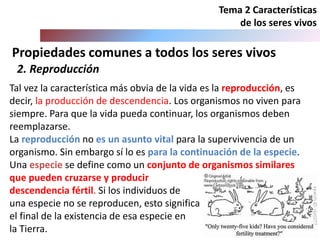 Propiedades comunes a todos los seres vivos
Tema 2 Características
de los seres vivos
2. Reproducción
Tal vez la característica más obvia de la vida es la reproducción, es
decir, la producción de descendencia. Los organismos no viven para
siempre. Para que la vida pueda continuar, los organismos deben
reemplazarse.
La reproducción no es un asunto vital para la supervivencia de un
organismo. Sin embargo sí lo es para la continuación de la especie.
Una especie se define como un conjunto de organismos similares
que pueden cruzarse y producir
descendencia fértil. Si los individuos de
una especie no se reproducen, esto significa
el final de la existencia de esa especie en
la Tierra.
 