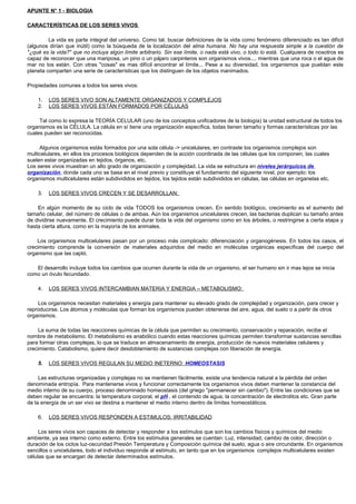 APUNTE N° 1 - BIOLOGIA
CARACTERÍSTICAS DE LOS SERES VIVOS
La vida es parte integral del universo. Como tal, buscar definiciones de la vida como fenómeno diferenciado es tan difícil
(algunos dirían que inútil) como la búsqueda de la localización del alma humana. No hay una respuesta simple a la cuestión de
"¿qué es la vida?" que no incluya algún límite arbitrario. Sin ese límite, o nada está vivo, o todo lo está. Cualquiera de nosotros es
capaz de reconocer que una mariposa, un pino o un pájaro carpinteros son organismos vivos.... mientras que una roca o el agua de
mar no los están. Con otras "cosas" es mas difícil encontrar el límite... Pese a su diversidad, los organismos que pueblan este
planeta comparten una serie de características que los distinguen de los objetos inanimados.
Propiedades comunes a todos los seres vivos:
1. LOS SERES VIVO SON ALTAMENTE ORGANIZADOS Y COMPLEJOS
2. LOS SERES VIVOS ESTÁN FORMADOS POR CÉLULAS
Tal como lo expresa la TEORÍA CELULAR (uno de los conceptos unificadores de la biología) la unidad estructural de todos los
organismos es la CÉLULA. La célula en sí tiene una organización específica, todas tienen tamaño y formas características por las
cuales pueden ser reconocidas.
Algunos organismos estás formados por una sola célula -> unicelulares, en contraste los organismos complejos son
multicelulares, en ellos los procesos biológicos dependen de la acción coordinada de las células que los componen, las cuales
suelen estar organizadas en tejidos, órganos, etc.
Los seres vivos muestran un alto grado de organización y complejidad. La vida se estructura en niveles jerárquicos de
organización, donde cada uno se basa en el nivel previo y constituye el fundamento del siguiente nivel, por ejemplo: los
organismos multicelulares están subdivididos en tejidos, los tejidos están subdivididos en células, las células en organelas etc.
3. LOS SERES VIVOS CRECEN Y SE DESARROLLAN:
En algún momento de su ciclo de vida TODOS los organismos crecen. En sentido biológico, crecimiento es el aumento del
tamaño celular, del número de células o de ambas. Aún los organismos unicelulares crecen, las bacterias duplican su tamaño antes
de dividirse nuevamente. El crecimiento puede durar toda la vida del organismo como en los árboles, o restringirse a cierta etapa y
hasta cierta altura, como en la mayoría de los animales.
Los organismos multicelulares pasan por un proceso más complicado: diferenciación y organogénesis. En todos los casos, el
crecimiento comprende la conversión de materiales adquiridos del medio en moléculas orgánicas específicas del cuerpo del
organismo que las captó.
El desarrollo incluye todos los cambios que ocurren durante la vida de un organismo, el ser humano sin ir mas lejos se inicia
como un óvulo fecundado.
4. LOS SERES VIVOS INTERCAMBIAN MATERIA Y ENERGIA – METABOLISMO:
Los organismos necesitan materiales y energía para mantener su elevado grado de complejidad y organización, para crecer y
reproducirse. Los átomos y moléculas que forman los organismos pueden obtenerse del aire, agua, del suelo o a partir de otros
organismos.
La suma de todas las reacciones químicas de la célula que permiten su crecimiento, conservación y reparación, recibe el
nombre de metabolismo. El metabolismo es anabólico cuando estas reacciones químicas permiten transformar sustancias sencillas
para formar otras complejas, lo que se traduce en almacenamiento de energía, producción de nuevos materiales celulares y
crecimiento. Catabolismo, quiere decir desdoblamiento de sustancias complejas con liberación de energía.
5. LOS SERES VIVOS REGULAN SU MEDIO INETERNO: HOMEOSTASIS
Las estructuras organizadas y complejas no se mantienen fácilmente, existe una tendencia natural a la pérdida del orden
denominada entropía. Para mantenerse vivos y funcionar correctamente los organismos vivos deben mantener la constancia del
medio interno de su cuerpo, proceso denominado homeostasis (del griego "permanecer sin cambio"). Entre las condiciones que se
deben regular se encuentra: la temperatura corporal, el pH , el contenido de agua, la concentración de electrolitos etc. Gran parte
de la energía de un ser vivo se destina a mantener el medio interno dentro de límites homeostáticos.
6. LOS SERES VIVOS RESPONDEN A ESTIMULOS: IRRITABILIDAD
Los seres vivos son capaces de detectar y responder a los estímulos que son los cambios físicos y químicos del medio
ambiente, ya sea interno como externo. Entre los estímulos generales se cuentan: Luz, intensidad, cambio de color, dirección o
duración de los ciclos luz-oscuridad Presión Temperatura y Composición química del suelo, agua o aire circundante. En organismos
sencillos o unicelulares, todo el individuo responde al estímulo, en tanto que en los organismos complejos multicelulares existen
células que se encargan de detectar determinados estímulos.
 