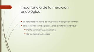 Importancia de la medición
psicológica
 La naturaleza del objeto de estudio es su investigación científica.
 Sólo contamos con la expresión verbal o motora del individuo
 Mente: sentimientos, pensamientos
 Conducta: juicios, intereses.
 