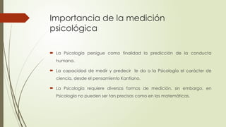 Importancia de la medición
psicológica
 La Psicología persigue como finalidad la predicción de la conducta
humana.
 La capacidad de medir y predecir le da a la Psicología el carácter de
ciencia, desde el pensamiento Kantiano.
 La Psicología requiere diversas formas de medición, sin embargo, en
Psicología no pueden ser tan precisas como en las matemáticas.
 