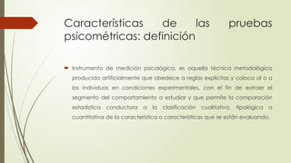Características de las pruebas
psicométricas: definición
 Instrumento de medición psicológica, es aquella técnica metodológica
producida artificialmente que obedece a reglas explícitas y coloca al o a
los individuos en condiciones experimentales, con el fin de extraer el
segmento del comportamiento a estudiar y que permite la comparación
estadística conductora a la clasificación cualitativa, tipológica a
cuantitativa de la característica o características que se están evaluando.
 