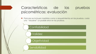 Características de las pruebas
psicométricas: evaluación
 Para eso se incluyen medidas como o requerimientos en las pruebas, cada
uno “resuelve” un posible error en las pruebas.
Confiabilidad
Validez
Objetividad
Sensibilidad
 