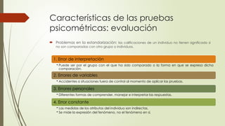 Características de las pruebas
psicométricas: evaluación
 Problemas en la estandarización: las calificaciones de un individuo no tienen significado si
no son comparadas con otro grupo o individuos.
1. Error de interpretación
• Puede ser por el grupo con el que ha sido comparado o la forma en que se expresa dicha
comparación.
2. Errores de variables
• Accidentes o situaciones fuera de control al momento de aplicar las pruebas.
3. Errores personales
• Diferentes formas de comprender, manejar e interpretar las respuestas.
4. Error constante
• Las medidas de los atributos del individuo son indirectas.
• Se mide la expresión del fenómeno, no el fenómeno en sí.
 