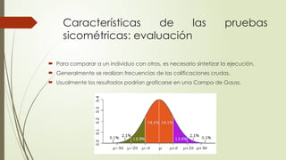 Características de las pruebas
sicométricas: evaluación
 Para comparar a un individuo con otros, es necesario sintetizar la ejecución.
 Generalmente se realizan frecuencias de las calificaciones crudas.
 Usualmente los resultados podrían graficarse en una Campa de Gauss.
 