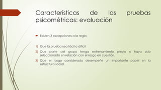 Características de las pruebas
psicométricas: evaluación
 Existen 3 excepciones a la regla
1) Que la prueba sea fácil o difícil
2) Que parte del grupo tenga entrenamiento previo o haya sido
seleccionado en relación con el rasgo en cuestión.
3) Que el rasgo considerado desempeñe un importante papel en la
estructura social.
 