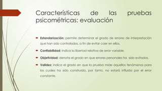 Características de las pruebas
psicométricas: evaluación
 Estandarización: permite determinar el grado de errores de interpretación
que han sido controlados, a fin de evitar caer en ellos.
 Confiabilidad: indica la libertad relativa de error variable.
 Objetividad: denota el grado en que errores personales ha sido evitados.
 Validez: indica el grado en que la prueba mide aquellos fenómenos para
los cuales ha sido construida, por tanto, no estará influida por el error
constante.
 