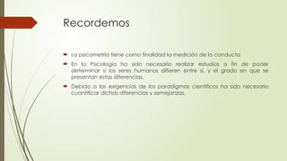 Recordemos
 La psicometría tiene como finalidad la medición de la conducta
 En la Psicología ha sido necesario realizar estudios a fin de poder
determinar si los seres humanos difieren entre sí, y el grado en que se
presentan estas diferencias.
 Debido a las exigencias de los paradigmas científicos ha sido necesario
cuantificar dichas diferencias y semejanzas.
 
