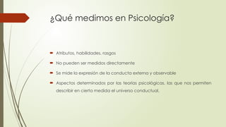 ¿Qué medimos en Psicología?
 Atributos, habilidades, rasgos
 No pueden ser medidos directamente
 Se mide la expresión de la conducta externa y observable
 Aspectos determinados por las teorías psicológicas, las que nos permiten
describir en cierta medida el universo conductual.
 