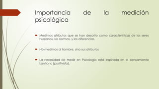 Importancia de la medición
psicológica
 Medimos atributos que se han descrito como características de los seres
humanos, las normas, y las diferencias.
 No medimos al hombre, sino sus atributos
 La necesidad de medir en Psicología está inspirada en el pensamiento
kantiano (positivista).
 