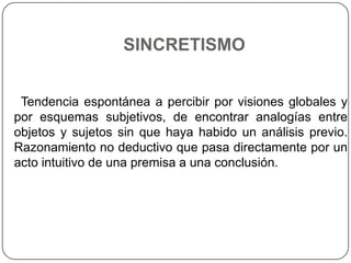 SINCRETISMO


 Tendencia espontánea a percibir por visiones globales y
por esquemas subjetivos, de encontrar analogías entre
objetos y sujetos sin que haya habido un análisis previo.
Razonamiento no deductivo que pasa directamente por un
acto intuitivo de una premisa a una conclusión.
 