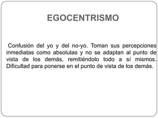 EGOCENTRISMO


 Confusión del yo y del no-yo. Toman sus percepciones
inmediatas como absolutas y no se adaptan al punto de
vista de los demás, remitiéndolo todo a sí mismos.
Dificultad para ponerse en el punto de vista de los demás.
 