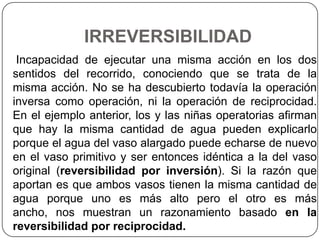 IRREVERSIBILIDAD
 Incapacidad de ejecutar una misma acción en los dos
sentidos del recorrido, conociendo que se trata de la
misma acción. No se ha descubierto todavía la operación
inversa como operación, ni la operación de reciprocidad.
En el ejemplo anterior, los y las niñas operatorias afirman
que hay la misma cantidad de agua pueden explicarlo
porque el agua del vaso alargado puede echarse de nuevo
en el vaso primitivo y ser entonces idéntica a la del vaso
original (reversibilidad por inversión). Si la razón que
aportan es que ambos vasos tienen la misma cantidad de
agua porque uno es más alto pero el otro es más
ancho, nos muestran un razonamiento basado en la
reversibilidad por reciprocidad.
 