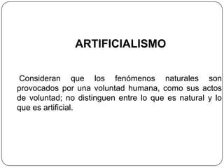 ARTIFICIALISMO

 Consideran que los fenómenos naturales son
provocados por una voluntad humana, como sus actos
de voluntad; no distinguen entre lo que es natural y lo
que es artificial.
 