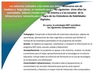 Los esfuerzos realizados y las metas que deben alcanzarse son de
mediano y largo plazos, es necesario que en los siguientes cinco años las
  autoridades federal y locales doten al sistema y a las escuelas de la
infraestructura necesaria para el logro de los Estándares de Habilidades
                                 Digitales.

                                       En suma, la estrategia HDT considera
                                           los siguientes componentes:

                 Pedagógico. Comprende el desarrollo de materiales educativos: objetos de
                 aprendizaje, planeaciones de clase sugeridas y reactivos que faciliten el
                 manejo de los estándares planteados en los programas de estudio.
                 Gestión. Su objetivo es organizar, sistematizar y compartir la información en el
                 programa HDT (aula, escuela, estado y federación).
                 Acompañamiento. Su propósito es apoyar a los maestros, resolver sus dudas
                 y orientarlos para el mejor aprovechamiento de la tecnología en el entorno
                 educativo. Incluye todos los esfuerzos de formación en el uso de tecnologías
                 en la educación y la certificación.
                 Conectividad e infraestructura. Considera todo el equipamiento, la
                 conectividad y los servicios necesarios para que las aulas operen
                 correctamente, y favorece un mayor nivel de interacción niño-computadora.
 