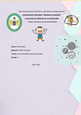 “Año del Bicentenario del Perú: 200 años de Independencia”
UNIVERSIDAD NACIONAL “HERMILIO VALDIZÁN”
FACULTAD DE CIENCIAS DE LA EDUCACIÓN
CARRERA PROFESIONAL DE EDUCACIÓN PRIMARIA
Curso: Informática
Alumna: Sinthia Fonseca
Tema: las características de los planetas
Grado: 3°
Año: 2021
 