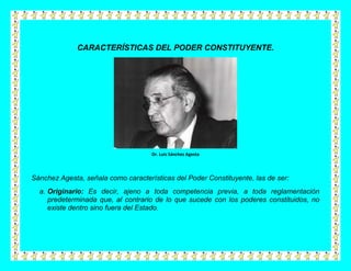 CARACTERÍSTICAS DEL PODER CONSTITUYENTE.




                                     Dr. Luis Sánchez Agesta




Sánchez Agesta, señala como características del Poder Constituyente, las de ser:
  a. Originario: Es decir, ajeno a toda competencia previa, a toda reglamentación
     predeterminada que, al contrario de lo que sucede con los poderes constituidos, no
     existe dentro sino fuera del Estado.
 