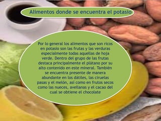 Alimentos donde se encuentra el potasio
Por lo general los alimentos que son ricos
en potasio son las frutas y las verduras
especialmente todas aquellas de hoja
verde. Dentro del grupo de las frutas
destaca principalmente el plátano por su
alto contenido en este mineral. También
se encuentra presente de manera
abundante en los dátiles, las ciruelas
pasas y el melón, así como en frutos secos
como las nueces, avellanas y el cacao del
cual se obtiene el chocolate
 