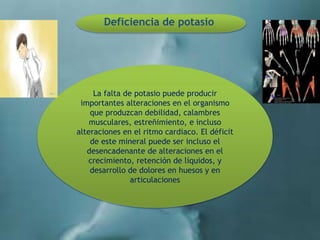 Deficiencia de potasio
La falta de potasio puede producir
importantes alteraciones en el organismo
que produzcan debilidad, calambres
musculares, estreñimiento, e incluso
alteraciones en el ritmo cardiaco. El déficit
de este mineral puede ser incluso el
desencadenante de alteraciones en el
crecimiento, retención de líquidos, y
desarrollo de dolores en huesos y en
articulaciones
 