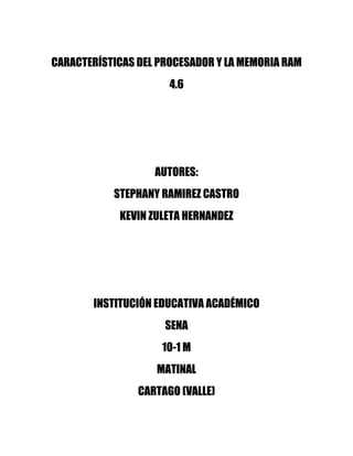 CARACTERÍSTICAS DEL PROCESADOR Y LA MEMORIA RAM
                      4.6




                   AUTORES:
           STEPHANY RAMIREZ CASTRO
            KEVIN ZULETA HERNANDEZ




       INSTITUCIÓN EDUCATIVA ACADÉMICO
                     SENA
                    10-1 M
                   MATINAL
                CARTAGO (VALLE)
 