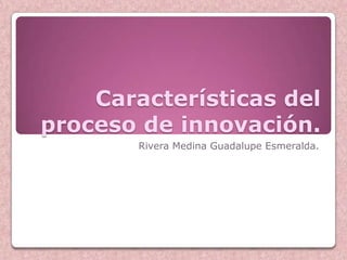 Características del
proceso de innovación.
        Rivera Medina Guadalupe Esmeralda.
 