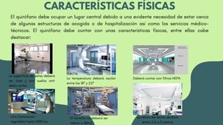 CARACTERÍSTICAS FÍSICAS
El quirófano debe ocupar un lugar central debido a una evidente necesidad de estar cerca
de algunas estructuras de acogida o de hospitalización así como los servicios médico-
técnicos. El quirófano debe contar con unas características físicas, entre ellas cabe
destacar:
La superficie de estas deberá
ser lisas y con suelos anti
desliz antes
La temperatura deberá oscilar
entre los 18º y 22º
Deberá contar con filtros HEPA
La altura de techo oscilará
entre 2.6 a 3 metros
El tamaño no deberá ser
menor a 38m2
Una iluminación
regulable hasta 1000 lux