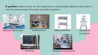 El quirófano deberá contar con las maquinarias e instrumentales específicos para llevar a
cabo las intervenciones. Entre estas, se pueden encontrar:
Mesa de operaciones Aspiradores
quirúrgicos,
Mesas auxiliares
Desfibriladores
Monitores Equipos de reanimación