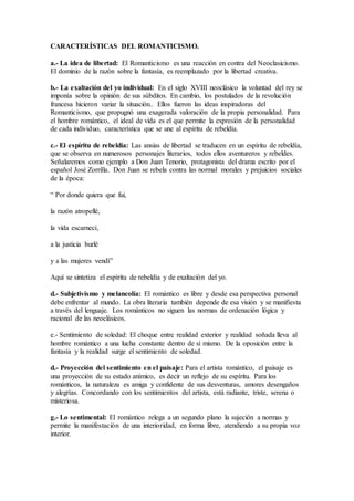 CARACTERÍSTICAS DEL ROMANTICISMO.
a.- La idea de libertad: El Romanticismo es una reacción en contra del Neoclasicismo.
El dominio de la razón sobre la fantasía, es reemplazado por la libertad creativa.
b.- La exaltación del yo individual: En el siglo XVIII neoclásico la voluntad del rey se
imponía sobre la opinión de sus súbditos. En cambio, los postulados de la revolución
francesa hicieron variar la situación.. Ellos fueron las ideas inspiradoras del
Romanticismo, que propugnó una exagerada valoración de la propia personalidad. Para
el hombre romántico, el ideal de vida es el que permite la expresión de la personalidad
de cada individuo, característica que se une al espíritu de rebeldía.
c.- El espíritu de rebeldía: Las ansias de libertad se traducen en un espíritu de rebeldía,
que se observa en numerosos personajes literarios, todos ellos aventureros y rebeldes.
Señalaremos como ejemplo a Don Juan Tenorio, protagonista del drama escrito por el
español José Zorrilla. Don Juan se rebela contra las normal morales y prejuicios sociales
de la época:
“ Por donde quiera que fui,
la razón atropellé,
la vida escarnecí,
a la justicia burlé
y a las mujeres vendí”
Aquí se sintetiza el espíritu de rebeldía y de exaltación del yo.
d.- Subjetivismo y melancolía: El romántico es libre y desde esa perspectiva personal
debe enfrentar al mundo. La obra literaria también depende de esa visión y se manifiesta
a través del lenguaje. Los románticos no siguen las normas de ordenación lógica y
racional de las neoclásicos.
e.- Sentimiento de soledad: El choque entre realidad exterior y realidad soñada lleva al
hombre romántico a una lucha constante dentro de sí mismo. De la oposición entre la
fantasía y la realidad surge el sentimiento de soledad.
d.- Proyección del sentimiento en el paisaje: Para el artista romántico, el paisaje es
una proyección de su estado anímico, es decir un reflejo de su espíritu. Para los
románticos, la naturaleza es amiga y confidente de sus desventuras, amores desengaños
y alegrías. Concordando con los sentimientos del artista, está radiante, triste, serena o
misteriosa.
g.- Lo sentimental: El romántico relega a un segundo plano la sujeción a normas y
permite la manifestación de una interioridad, en forma libre, atendiendo a su propia voz
interior.
 