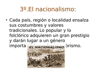 3º.El nacionalismo:
• Cada país, región o localidad ensalza
sus costumbres y valores
tradicionales. Lo popular y lo
folclórico adquieren un gran prestigio
y darán lugar a un género
importantísimo: el costumbrismo.
 