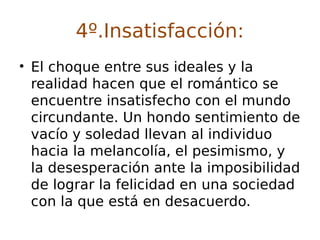 4º.Insatisfacción:
• El choque entre sus ideales y la
realidad hacen que el romántico se
encuentre insatisfecho con el mundo
circundante. Un hondo sentimiento de
vacío y soledad llevan al individuo
hacia la melancolía, el pesimismo, y
la desesperación ante la imposibilidad
de lograr la felicidad en una sociedad
con la que está en desacuerdo.
 