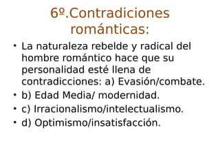 6º.Contradiciones
románticas:
• La naturaleza rebelde y radical del
hombre romántico hace que su
personalidad esté llena de
contradicciones: a) Evasión/combate.
• b) Edad Media/ modernidad.
• c) Irracionalismo/intelectualismo.
• d) Optimismo/insatisfacción.
 
