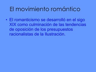 El movimiento romántico El romanticismo se desarrolló en el sigo XIX como culminación de las tendencias de oposición de los presupuestos racionalistas de la Ilustración. 