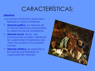 CARACTERÍSTICAS: Libertad:  Los autores románticos reclamaron libertad en todos lo órdenes: Libertad política , en defensa de un Estado liberal que reconociera los derechos de los ciudadanos.  Libertad moral , frente  alas convenciones sociales. Admiraron así a personajes marginados que vivían de acuerdo a sus propias normas.  Libertad artística , en oposición a las normas que limitaban la   capacidad de creación. 